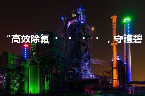“高效除氟，守護碧水藍天——廢水中氟離子處理新篇章”